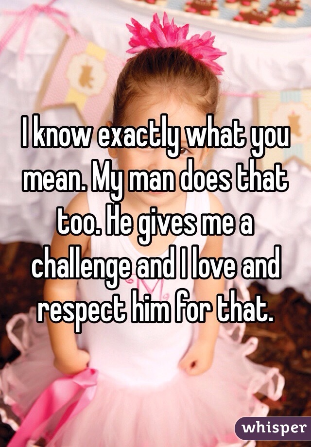 I know exactly what you mean. My man does that too. He gives me a challenge and I love and respect him for that. 
