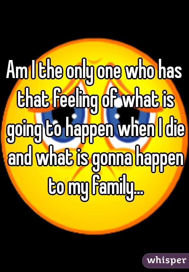 Am I the only one who has that feeling of what is going to happen when I die and what is gonna happen to my family...