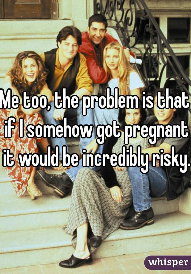 Me too, the problem is that if I somehow got pregnant it would be incredibly risky.