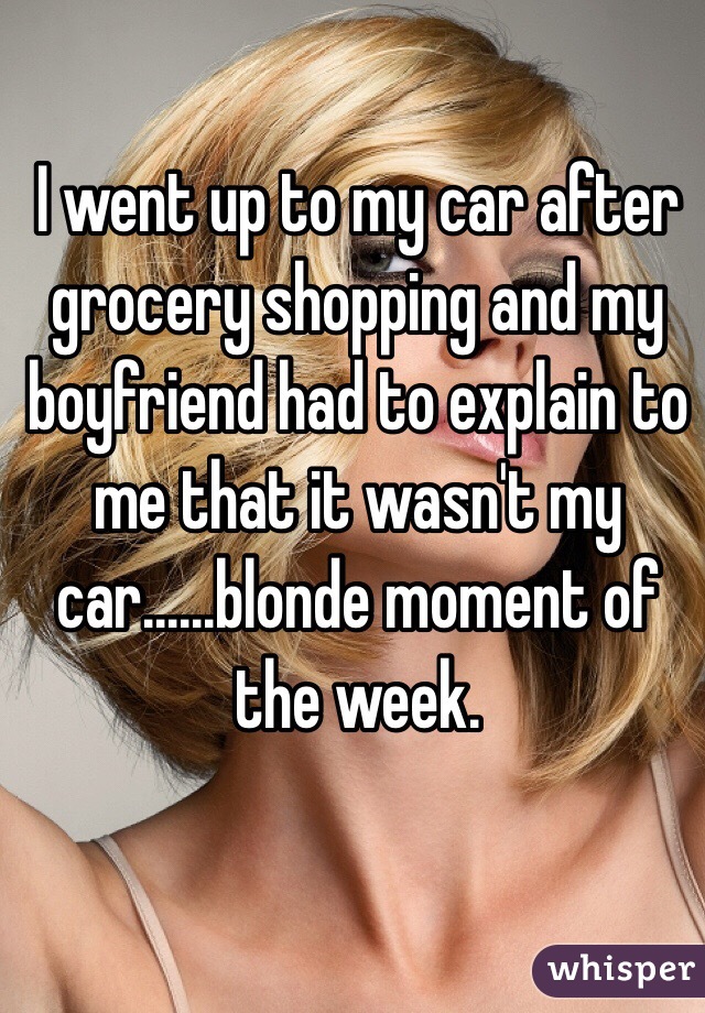 I went up to my car after grocery shopping and my boyfriend had to explain to me that it wasn't my car......blonde moment of the week.