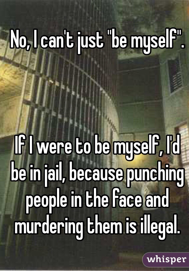 No, I can't just "be myself".



If I were to be myself, I'd be in jail, because punching people in the face and murdering them is illegal.