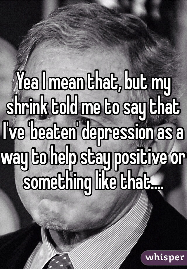 Yea I mean that, but my shrink told me to say that I've 'beaten' depression as a way to help stay positive or something like that....