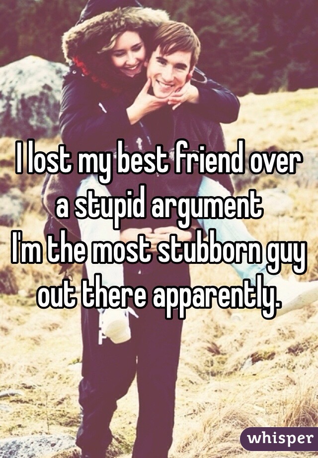I lost my best friend over a stupid argument 
I'm the most stubborn guy out there apparently. 