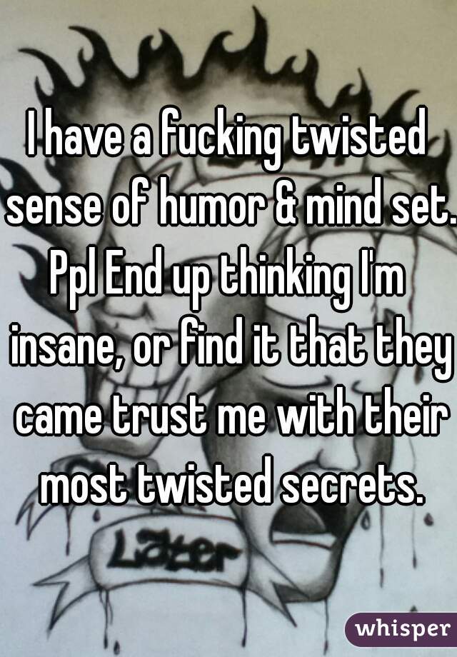 I have a fucking twisted sense of humor & mind set.
Ppl End up thinking I'm insane, or find it that they came trust me with their most twisted secrets.

