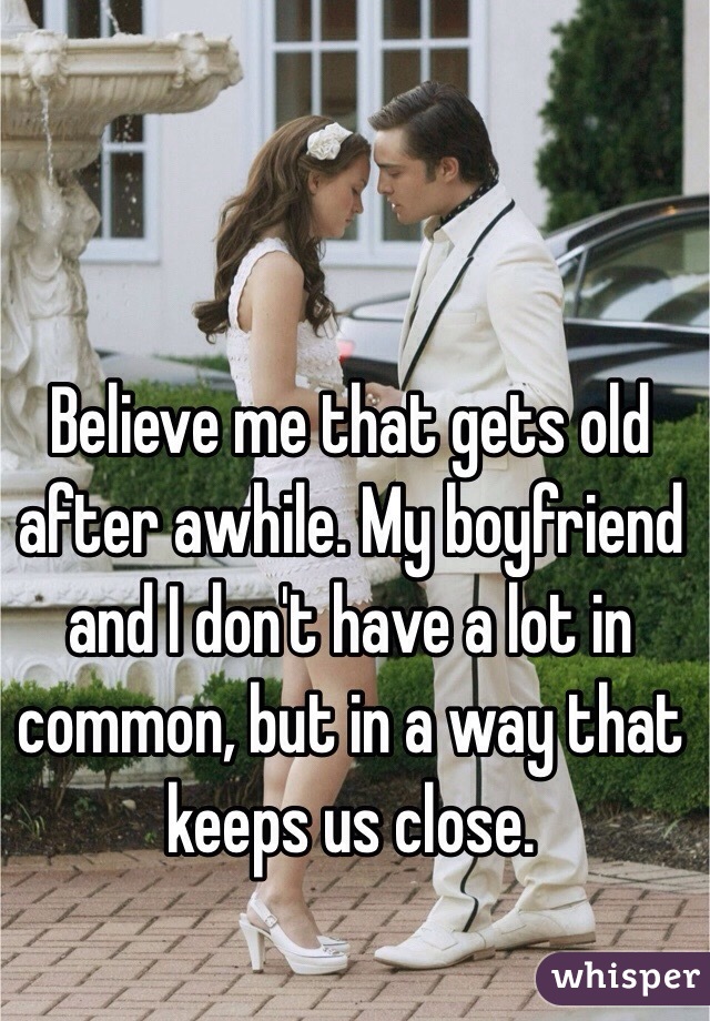 Believe me that gets old after awhile. My boyfriend and I don't have a lot in common, but in a way that keeps us close. 