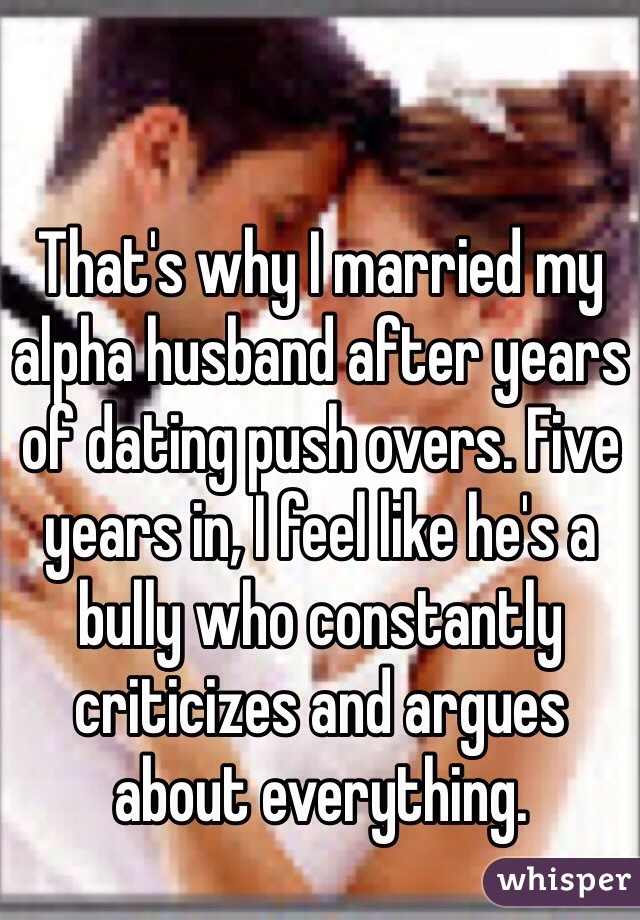 That's why I married my alpha husband after years of dating push overs. Five years in, I feel like he's a bully who constantly criticizes and argues about everything. 