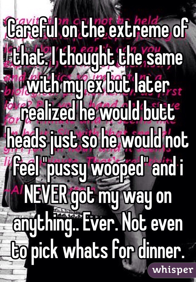 Careful on the extreme of that. I thought the same with my ex but later realized he would butt heads just so he would not feel "pussy wooped" and i NEVER got my way on anything.. Ever. Not even to pick whats for dinner. 
