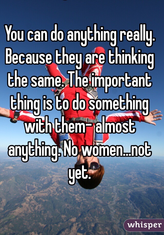 You can do anything really. Because they are thinking the same. The important thing is to do something with them- almost anything. No women...not yet. 