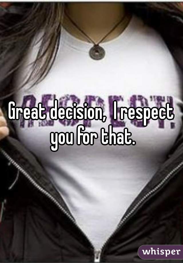 Great decision,  I respect you for that.