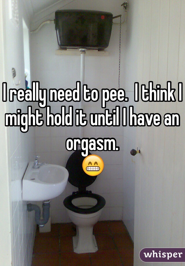 I really need to pee.  I think I might hold it until I have an orgasm. 
😁