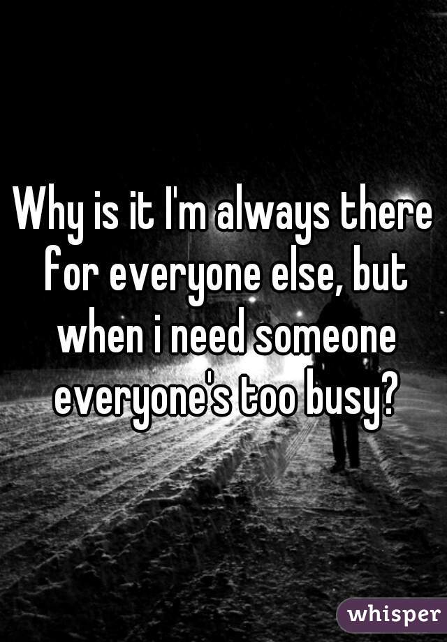 Why is it I'm always there for everyone else, but when i need someone everyone's too busy?