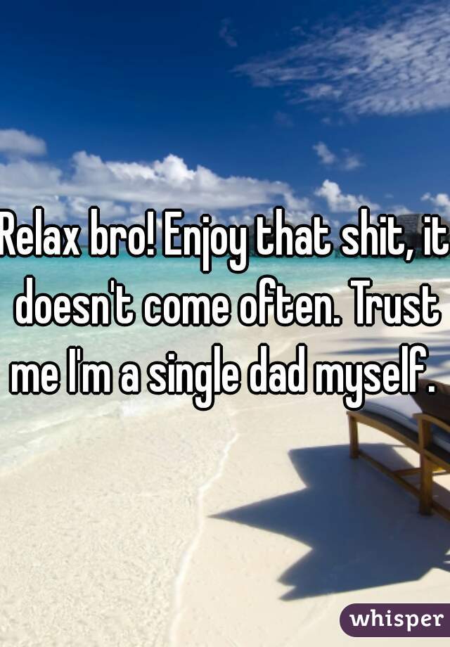 Relax bro! Enjoy that shit, it doesn't come often. Trust me I'm a single dad myself. 