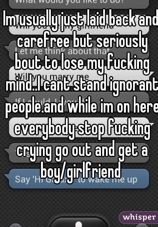 Im usually just laid back and carefree but seriously bout to lose my fucking mind..I cant stand ignorant people.and while im on here everybody stop fucking crying go out and get a boy/girlfriend 