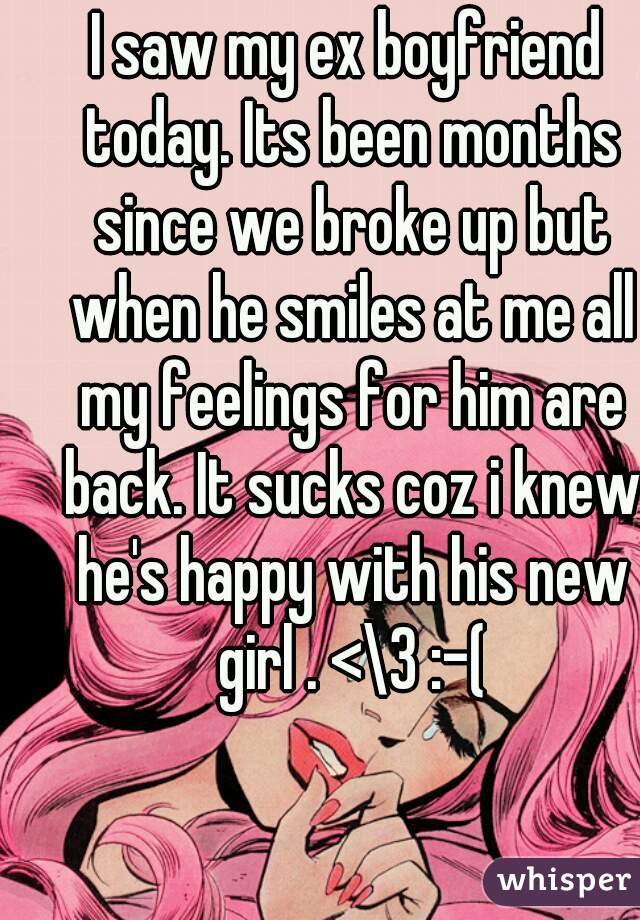 I saw my ex boyfriend today. Its been months since we broke up but when he smiles at me all my feelings for him are back. It sucks coz i knew he's happy with his new girl . <\3 :-(
