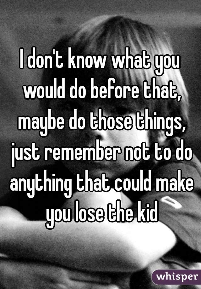 I don't know what you would do before that, maybe do those things, just remember not to do anything that could make you lose the kid