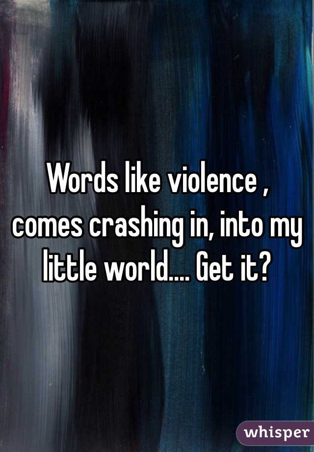 Words like violence , comes crashing in, into my little world.... Get it?