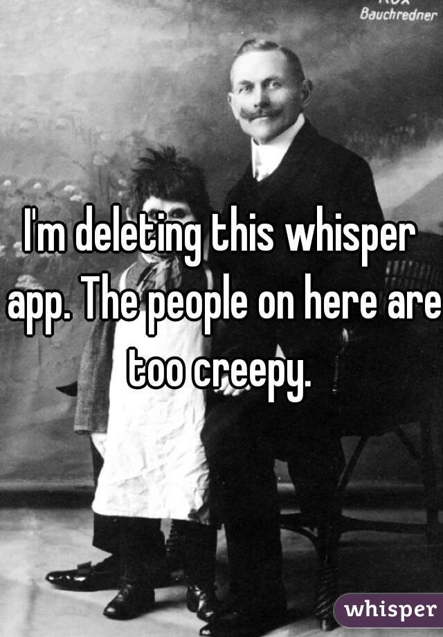 I'm deleting this whisper app. The people on here are too creepy. 