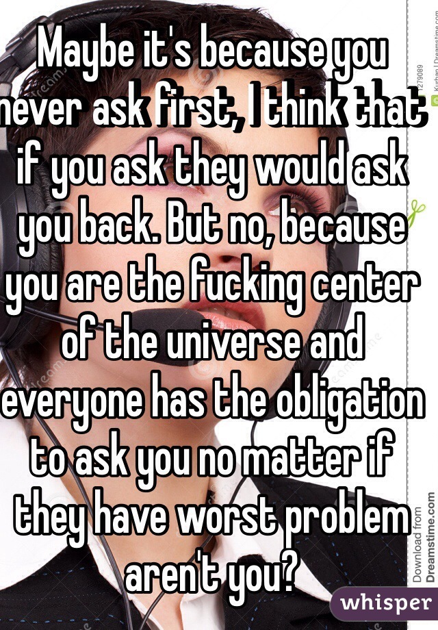 Maybe it's because you never ask first, I think that if you ask they would ask you back. But no, because you are the fucking center of the universe and everyone has the obligation to ask you no matter if they have worst problem aren't you?
