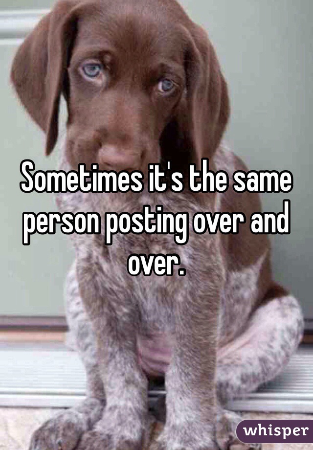 Sometimes it's the same person posting over and over.