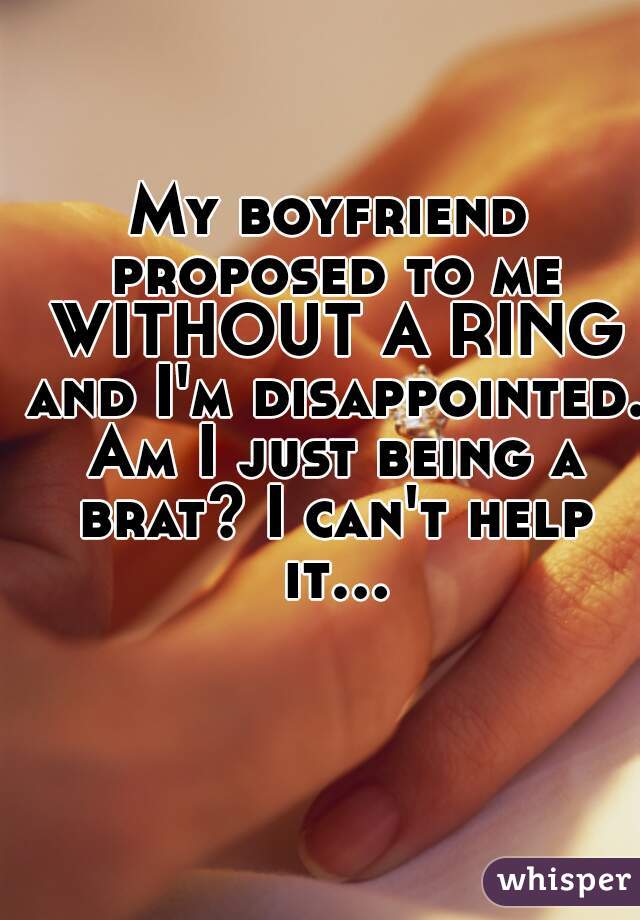 My boyfriend proposed to me WITHOUT A RING and I'm disappointed. Am I just being a brat? I can't help it...