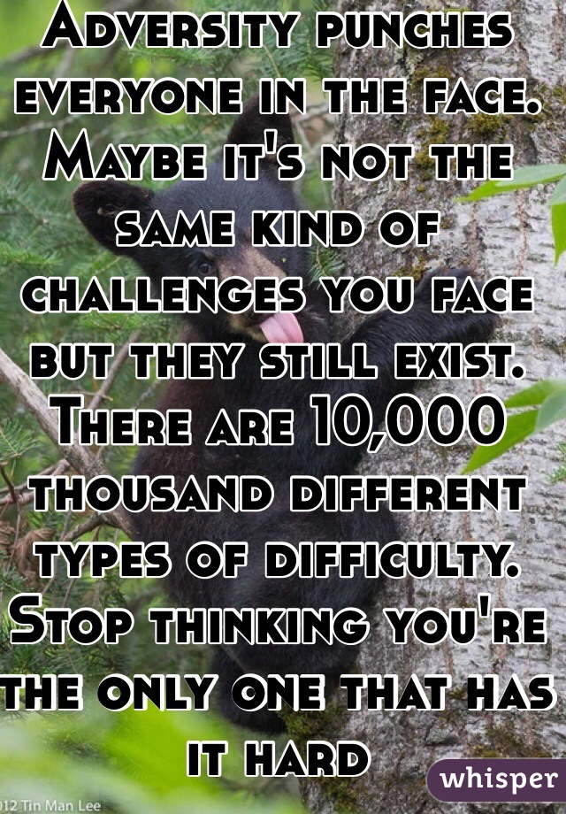 Adversity punches everyone in the face. Maybe it's not the same kind of challenges you face but they still exist. There are 10,000 thousand different types of difficulty. Stop thinking you're the only one that has it hard