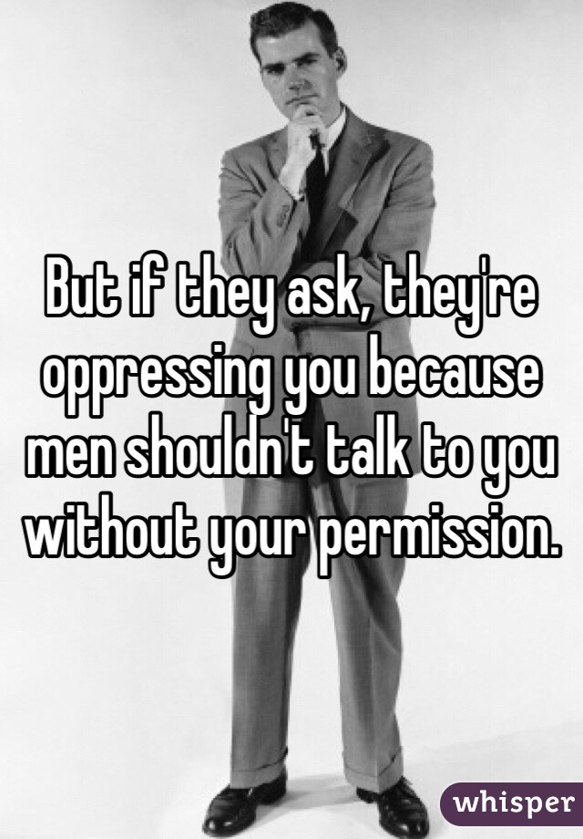 But if they ask, they're oppressing you because men shouldn't talk to you without your permission.