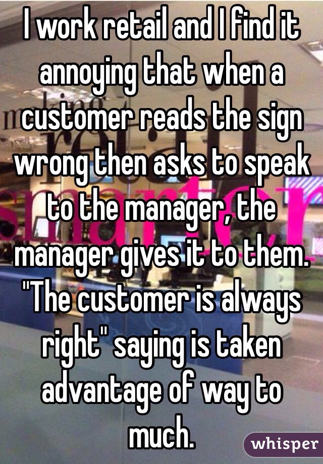 I work retail and I find it annoying that when a customer reads the sign wrong then asks to speak to the manager, the manager gives it to them. "The customer is always right" saying is taken advantage of way to much. 