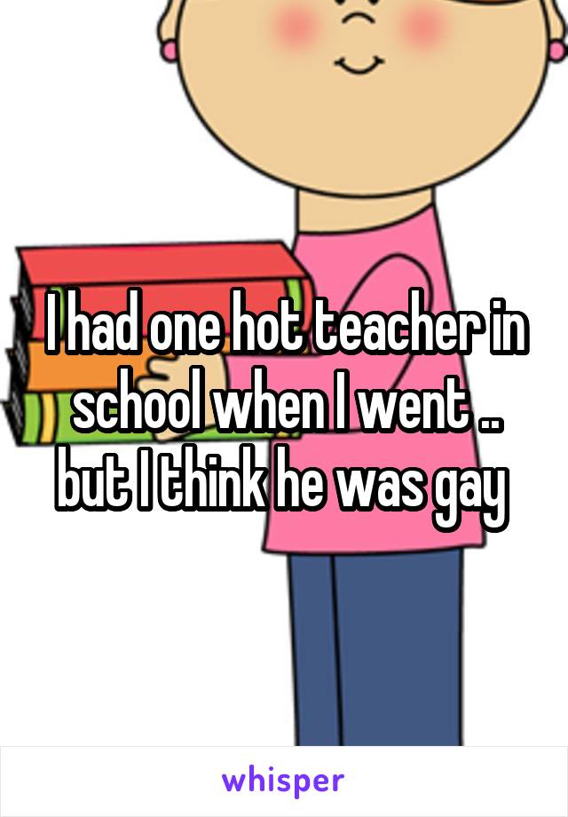 I had one hot teacher in school when I went .. but I think he was gay 