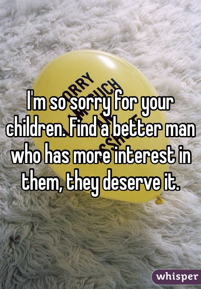 I'm so sorry for your children. Find a better man who has more interest in them, they deserve it. 