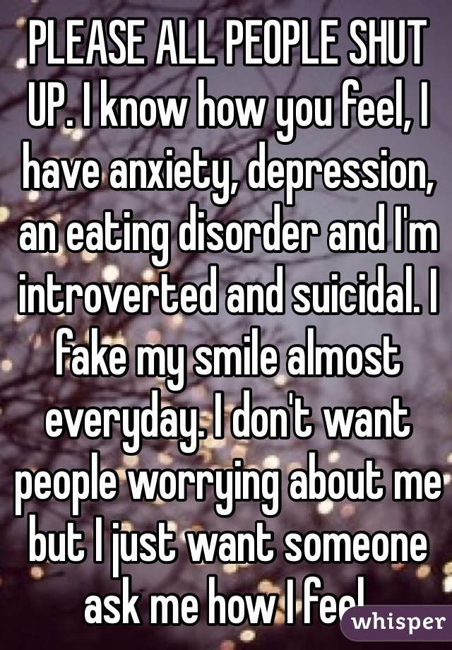PLEASE ALL PEOPLE SHUT UP. I know how you feel, I have anxiety, depression, an eating disorder and I'm introverted and suicidal. I fake my smile almost everyday. I don't want people worrying about me but I just want someone ask me how I feel.
