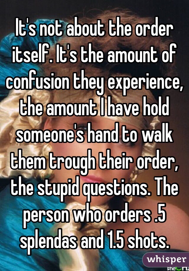 It's not about the order itself. It's the amount of confusion they experience, the amount I have hold someone's hand to walk them trough their order, the stupid questions. The person who orders .5 splendas and 1.5 shots. 