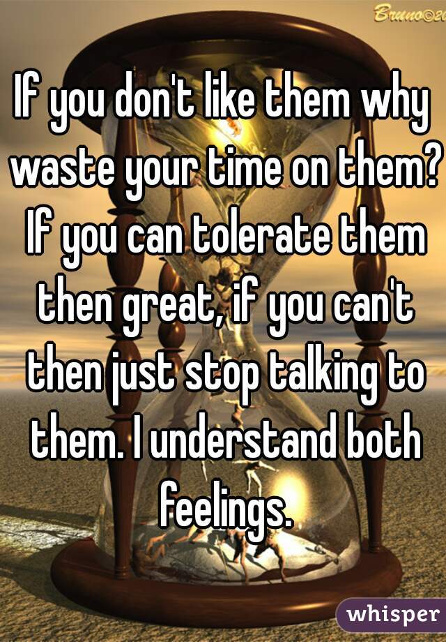 If you don't like them why waste your time on them? If you can tolerate them then great, if you can't then just stop talking to them. I understand both feelings.