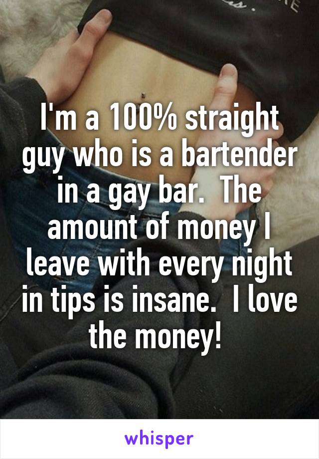 I'm a 100% straight guy who is a bartender in a gay bar.  The amount of money I leave with every night in tips is insane.  I love the money! 