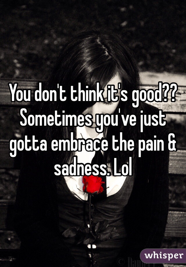 You don't think it's good?? Sometimes you've just gotta embrace the pain & sadness. Lol