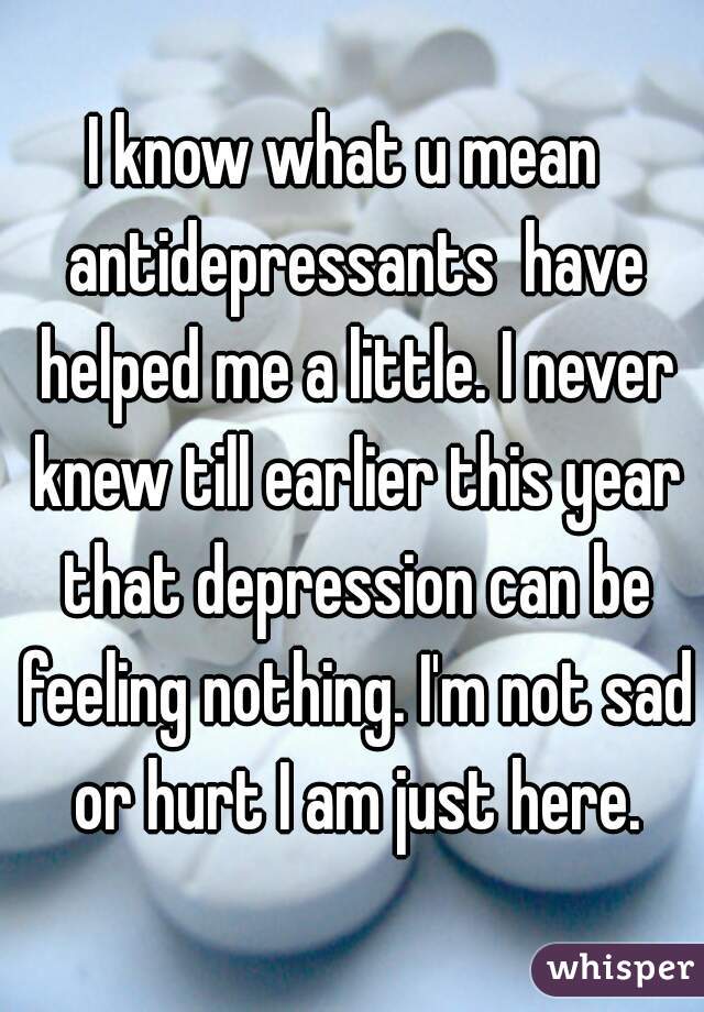 I know what u mean  antidepressants  have helped me a little. I never knew till earlier this year that depression can be feeling nothing. I'm not sad or hurt I am just here.