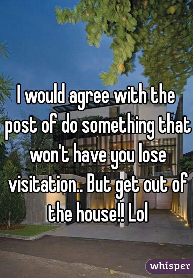 I would agree with the post of do something that won't have you lose visitation.. But get out of the house!! Lol