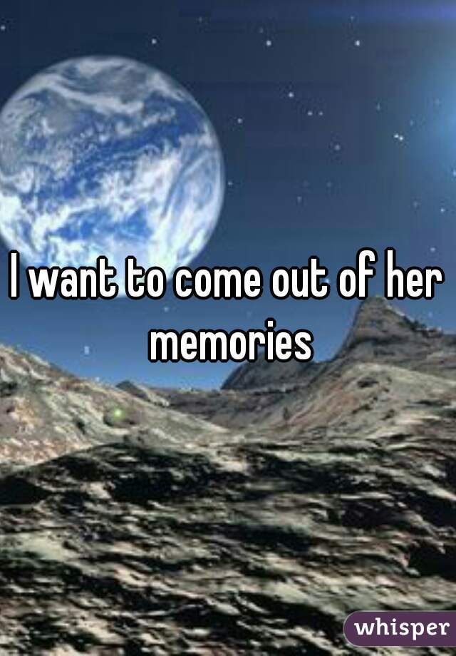 I want to come out of her memories