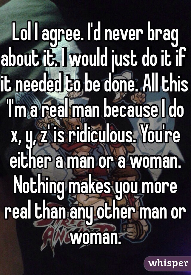 Lol I agree. I'd never brag about it. I would just do it if it needed to be done. All this 'I'm a real man because I do x, y, z' is ridiculous. You're either a man or a woman. Nothing makes you more real than any other man or woman. 