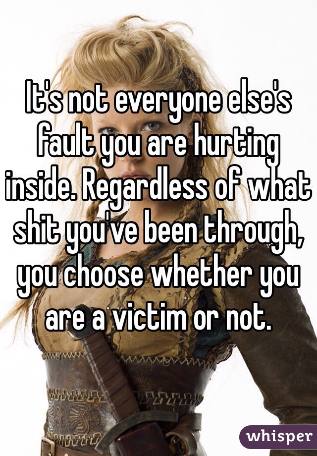 It's not everyone else's fault you are hurting inside. Regardless of what shit you've been through, you choose whether you are a victim or not. 