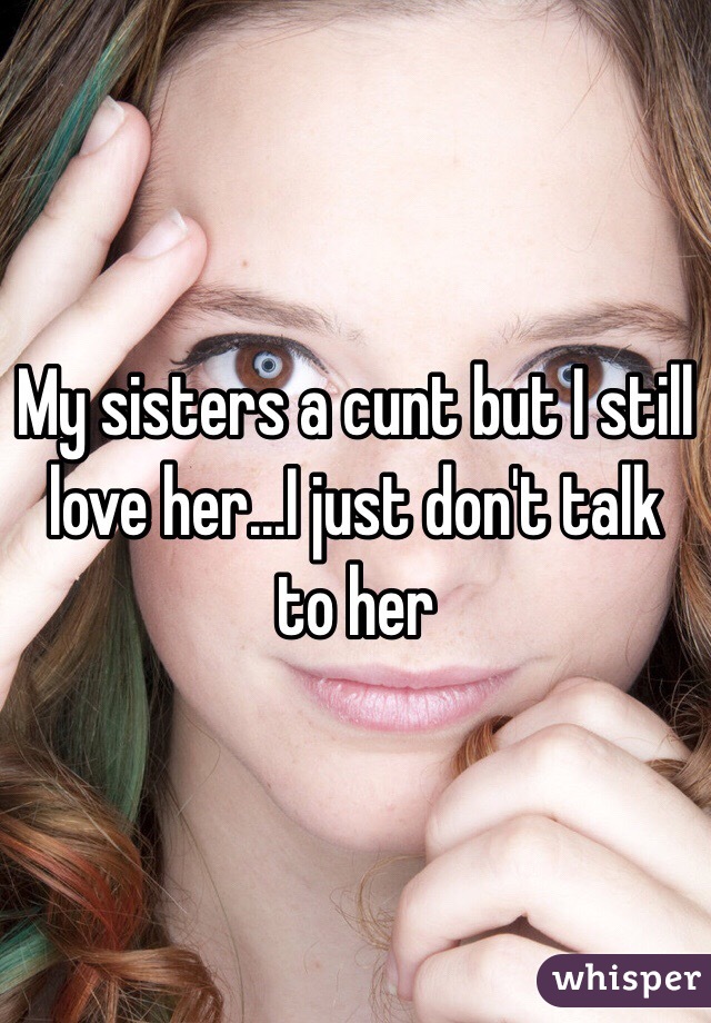 My sisters a cunt but I still love her...I just don't talk to her