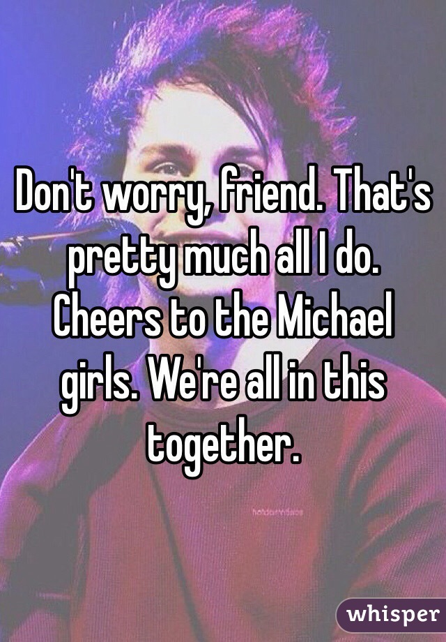 Don't worry, friend. That's pretty much all I do. Cheers to the Michael girls. We're all in this together.