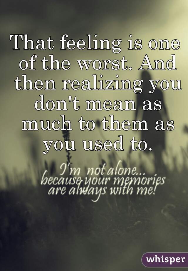 That feeling is one of the worst. And then realizing you don't mean as much to them as you used to.