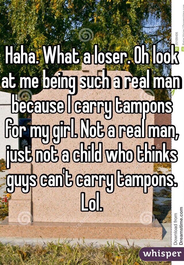 Haha. What a loser. Oh look at me being such a real man because I carry tampons for my girl. Not a real man, just not a child who thinks guys can't carry tampons. Lol. 