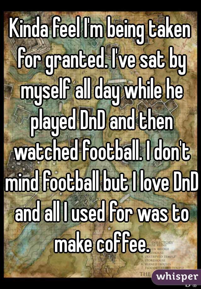 Kinda feel I'm being taken for granted. I've sat by myself all day while he played DnD and then watched football. I don't mind football but I love DnD and all I used for was to make coffee.