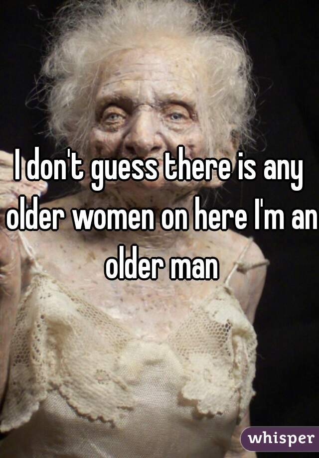 I don't guess there is any older women on here I'm an older man