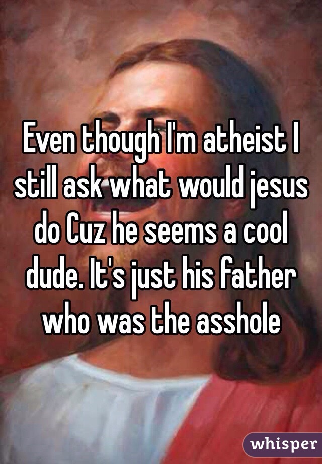 Even though I'm atheist I still ask what would jesus do Cuz he seems a cool dude. It's just his father who was the asshole 