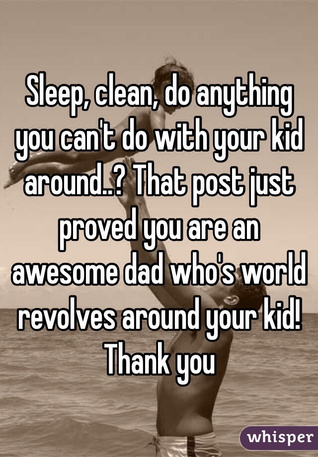 Sleep, clean, do anything you can't do with your kid around..? That post just proved you are an awesome dad who's world revolves around your kid! Thank you
