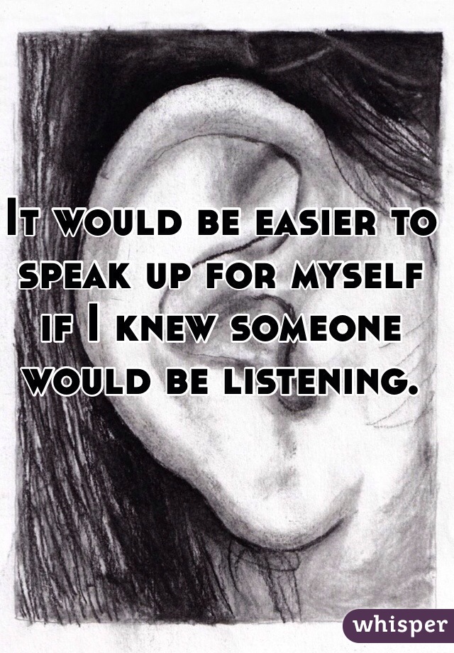 It would be easier to speak up for myself if I knew someone would be listening.
