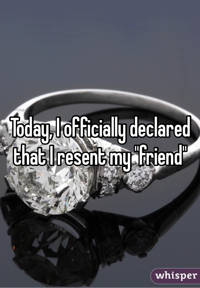 Today, I officially declared that I resent my "friend"