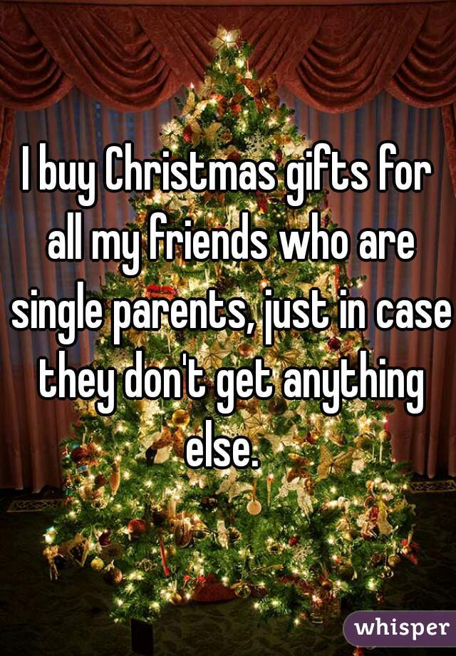 I buy Christmas gifts for all my friends who are single parents, just in case they don't get anything else.  